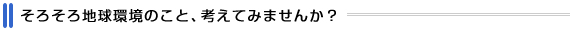 そろそろ地球環境のこと、考えてみませんか?